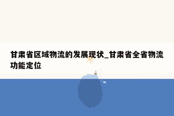 甘肃省区域物流的发展现状_甘肃省全省物流功能定位