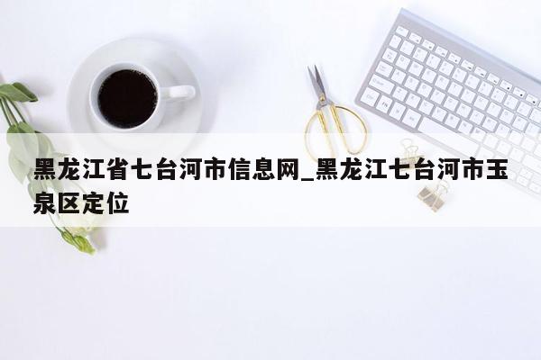 黑龙江省七台河市信息网_黑龙江七台河市玉泉区定位