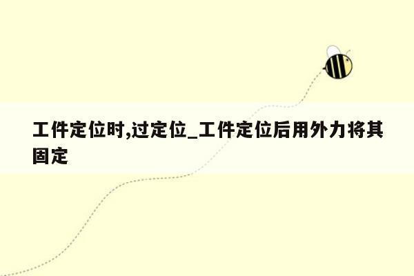 工件定位时,过定位_工件定位后用外力将其固定