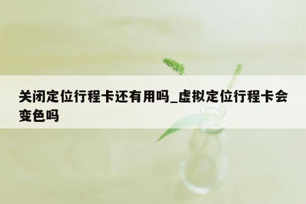关闭定位行程卡还有用吗_虚拟定位行程卡会变色吗