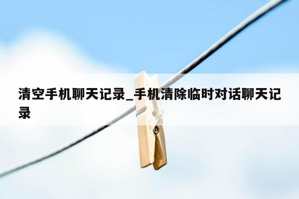 清空手机聊天记录_手机清除临时对话聊天记录