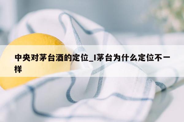 中央对茅台酒的定位_I茅台为什么定位不一样