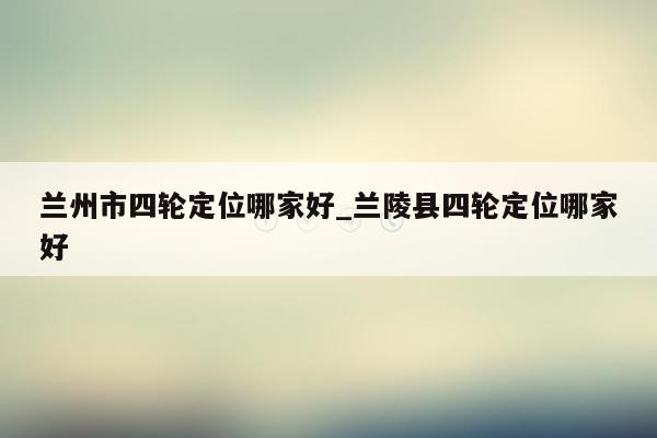 兰州市四轮定位哪家好_兰陵县四轮定位哪家好
