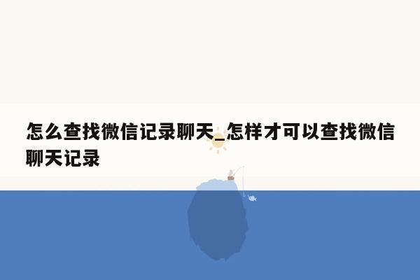 怎么查找微信记录聊天_怎样才可以查找微信聊天记录