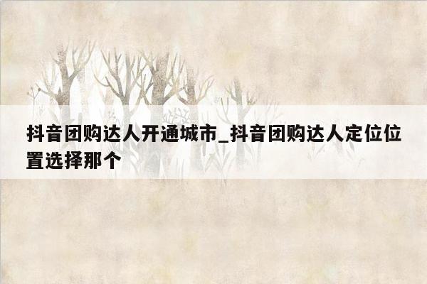 抖音团购达人开通城市_抖音团购达人定位位置选择那个