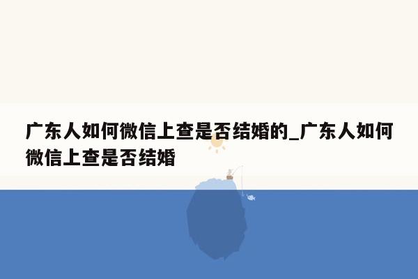 广东人如何微信上查是否结婚的_广东人如何微信上查是否结婚