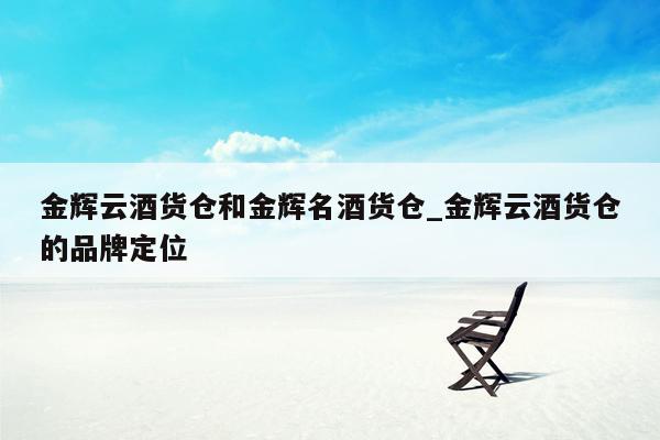 金辉云酒货仓和金辉名酒货仓_金辉云酒货仓的品牌定位