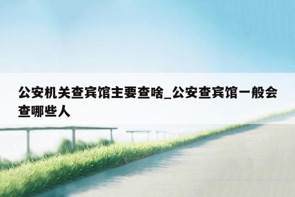 公安机关查宾馆主要查啥_公安查宾馆一般会查哪些人