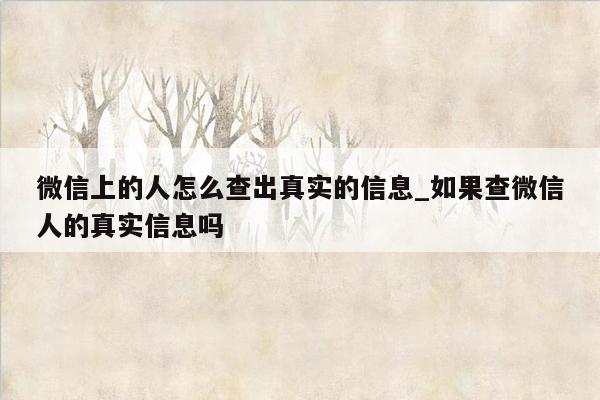 微信上的人怎么查出真实的信息_如果查微信人的真实信息吗