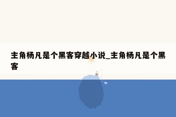 主角杨凡是个黑客穿越小说_主角杨凡是个黑客
