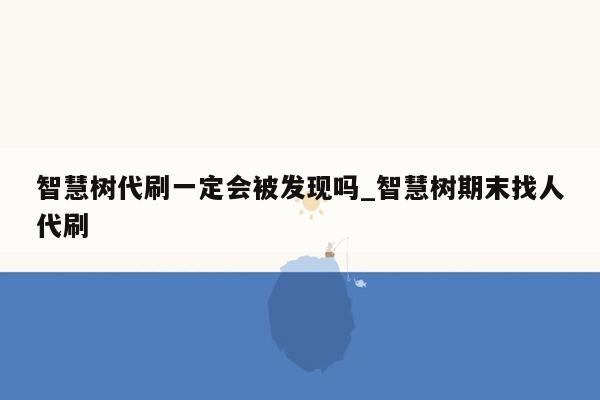 智慧树代刷一定会被发现吗_智慧树期末找人代刷