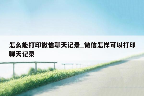 怎么能打印微信聊天记录_微信怎样可以打印聊天记录
