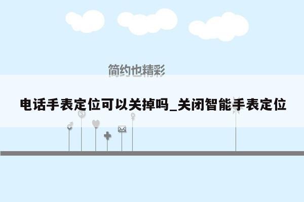 电话手表定位可以关掉吗_关闭智能手表定位