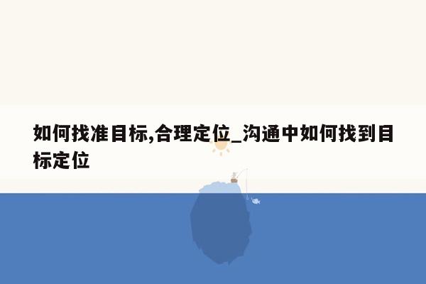 如何找准目标,合理定位_沟通中如何找到目标定位
