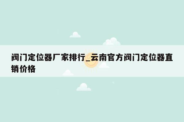 阀门定位器厂家排行_云南官方阀门定位器直销价格