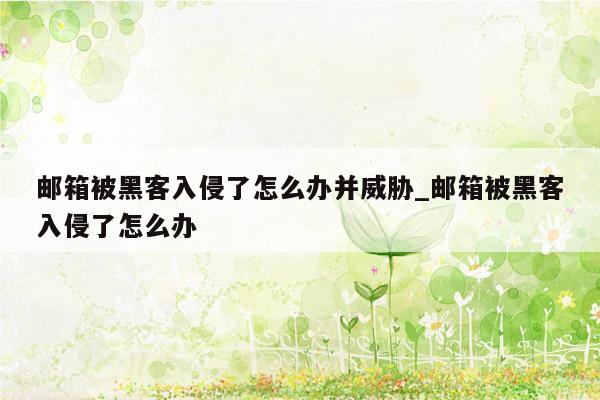 邮箱被黑客入侵了怎么办并威胁_邮箱被黑客入侵了怎么办