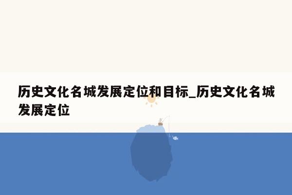 历史文化名城发展定位和目标_历史文化名城发展定位