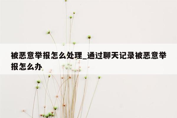 被恶意举报怎么处理_通过聊天记录被恶意举报怎么办