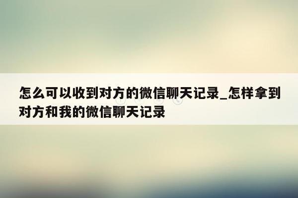 怎么可以收到对方的微信聊天记录_怎样拿到对方和我的微信聊天记录