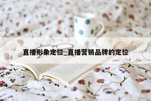 直播形象定位_直播营销品牌的定位