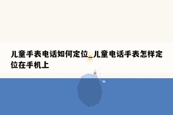 儿童手表电话如何定位_儿童电话手表怎样定位在手机上