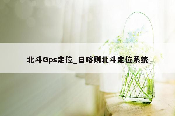 北斗Gps定位_日喀则北斗定位系统