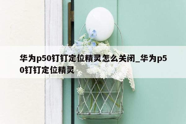 华为p50钉钉定位精灵怎么关闭_华为p50钉钉定位精灵