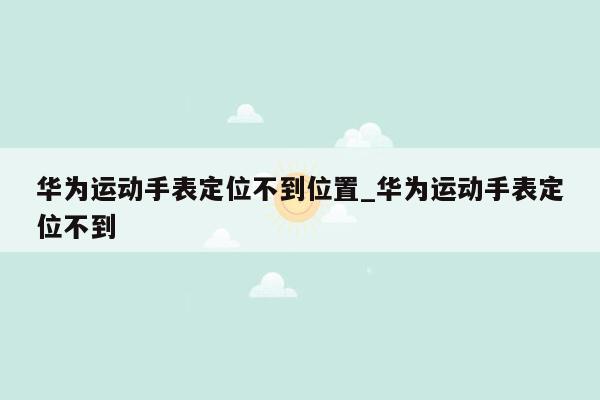 华为运动手表定位不到位置_华为运动手表定位不到