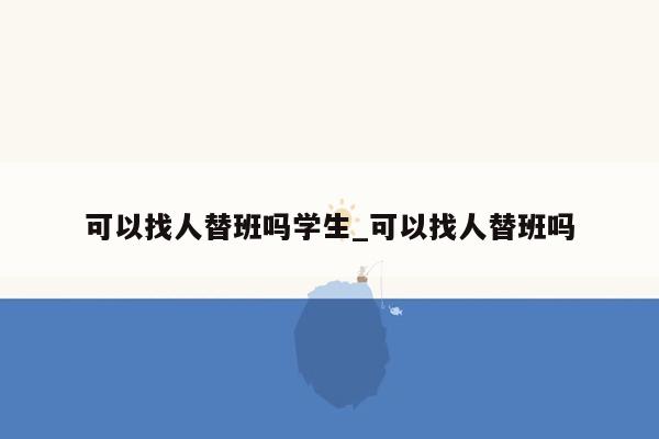 可以找人替班吗学生_可以找人替班吗