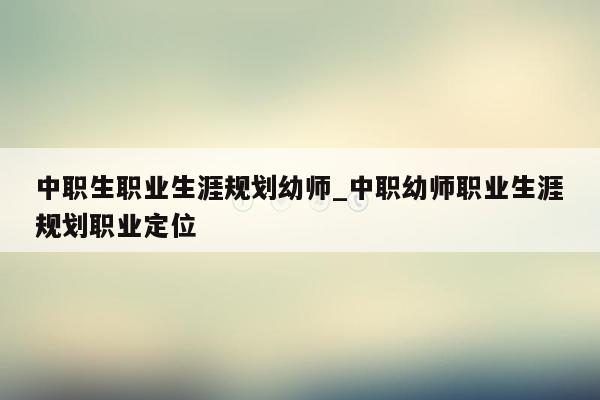 中职生职业生涯规划幼师_中职幼师职业生涯规划职业定位