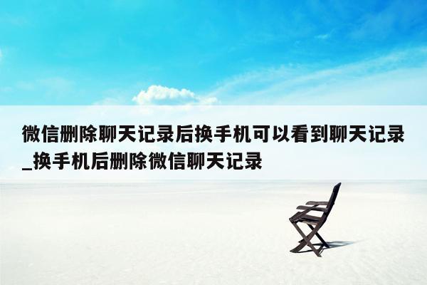 微信删除聊天记录后换手机可以看到聊天记录_换手机后删除微信聊天记录