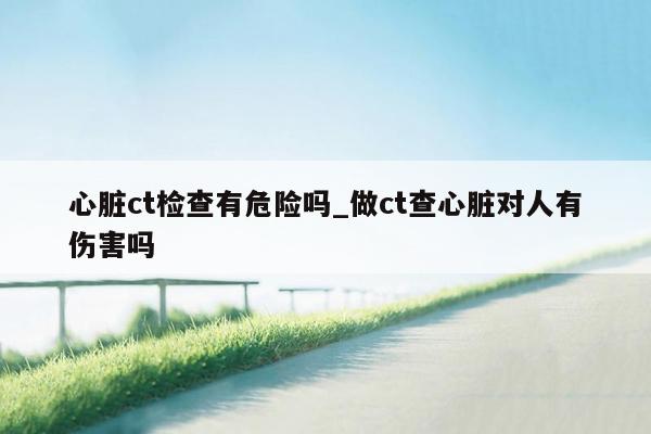 心脏ct检查有危险吗_做ct查心脏对人有伤害吗