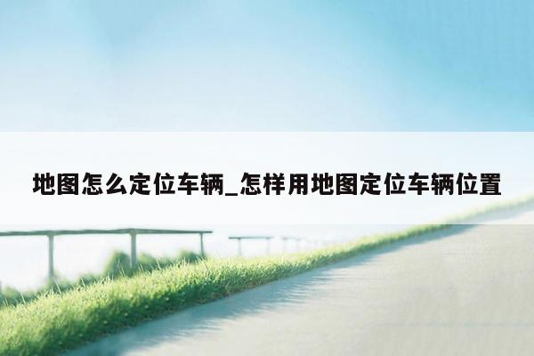 地图怎么定位车辆_怎样用地图定位车辆位置