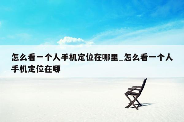 怎么看一个人手机定位在哪里_怎么看一个人手机定位在哪