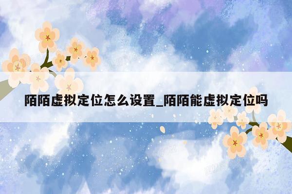 陌陌虚拟定位怎么设置_陌陌能虚拟定位吗