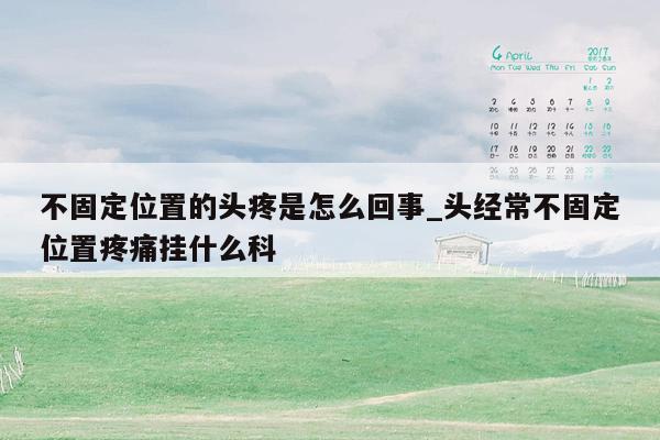 不固定位置的头疼是怎么回事_头经常不固定位置疼痛挂什么科