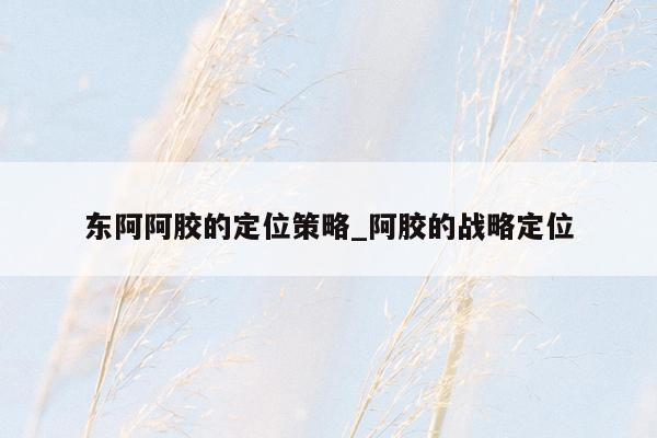 东阿阿胶的定位策略_阿胶的战略定位