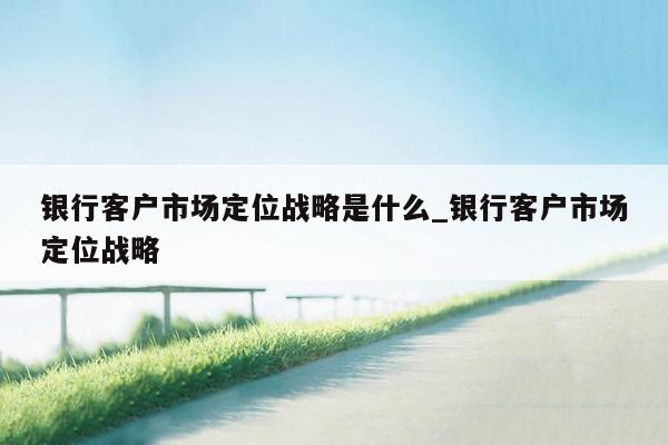 银行客户市场定位战略是什么_银行客户市场定位战略
