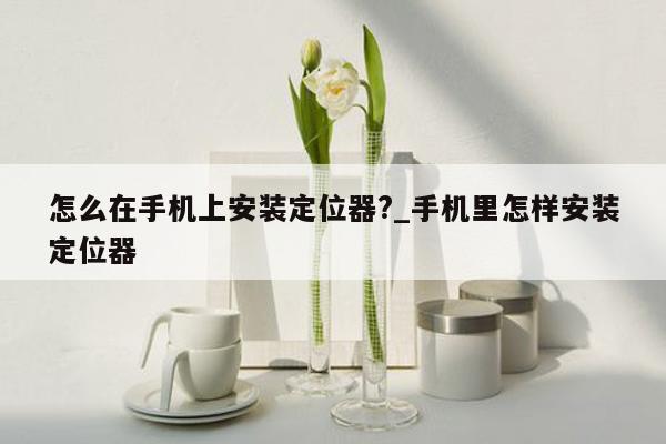 怎么在手机上安装定位器?_手机里怎样安装定位器