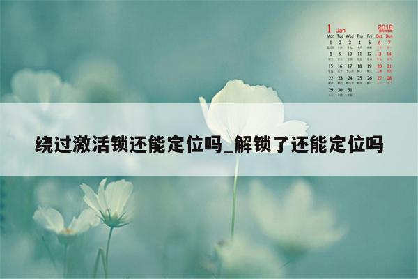 绕过激活锁还能定位吗_解锁了还能定位吗