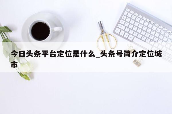 今日头条平台定位是什么_头条号简介定位城市