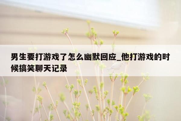 男生要打游戏了怎么幽默回应_他打游戏的时候搞笑聊天记录