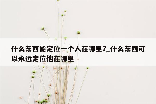 什么东西能定位一个人在哪里?_什么东西可以永远定位他在哪里