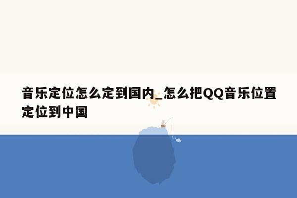 音乐定位怎么定到国内_怎么把QQ音乐位置定位到中国