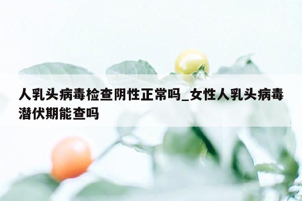 人乳头病毒检查阴性正常吗_女性人乳头病毒潜伏期能查吗