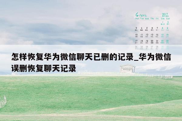 怎样恢复华为微信聊天已删的记录_华为微信误删恢复聊天记录