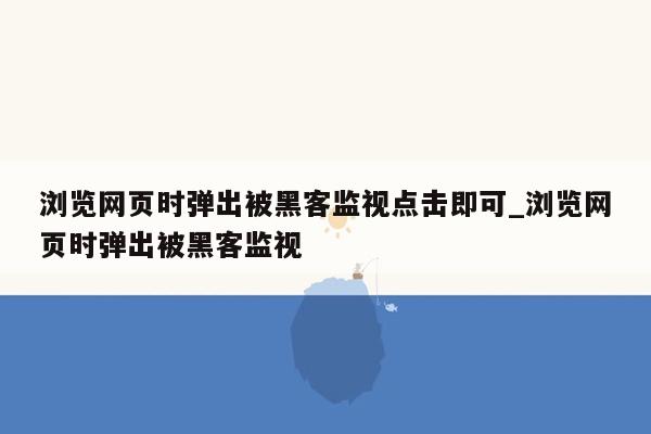 浏览网页时弹出被黑客监视点击即可_浏览网页时弹出被黑客监视