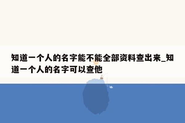 知道一个人的名字能不能全部资料查出来_知道一个人的名字可以查他