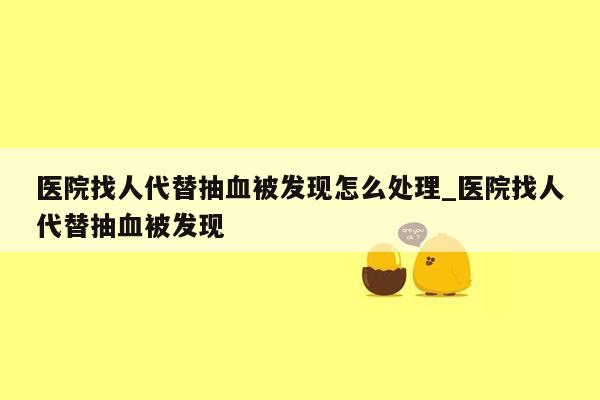 医院找人代替抽血被发现怎么处理_医院找人代替抽血被发现