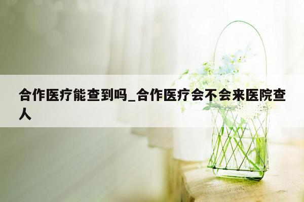 合作医疗能查到吗_合作医疗会不会来医院查人